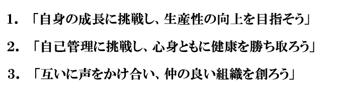1.自身の成長に挑戦し、生産性の向上を目指そう　2.自己管理に挑戦し、心身ともに健康を勝ち取ろう　3.互いに声をかけ合い、仲の良い組織を創ろう