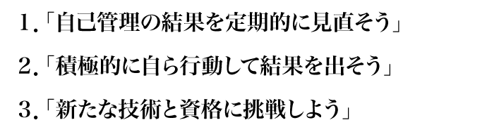 1.自己管理の結果を定期的に見直そう　2.積極的に自ら行動して結果を出そう　3.新たな技術と資格に挑戦しよう
