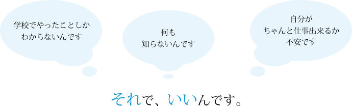 「学校でやったことしかわからないんです」「何も知らないんです」「自分がちゃんと仕事出来るか不安です」それでいいんです。