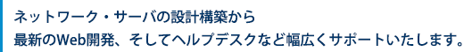 ネットワーク・サーバの設計構築から最新のWeb開発、そしてヘルプデスクなど幅広くサポート致します。